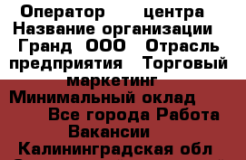Оператор Call-центра › Название организации ­ Гранд, ООО › Отрасль предприятия ­ Торговый маркетинг › Минимальный оклад ­ 30 000 - Все города Работа » Вакансии   . Калининградская обл.,Светловский городской округ 